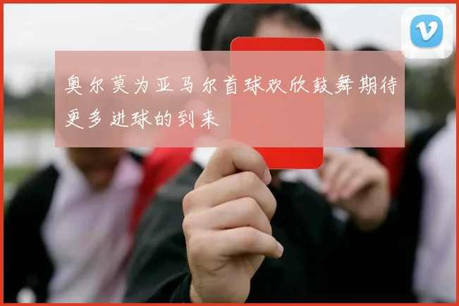 奥尔莫为亚马尔首球欢欣鼓舞期待更多进球的到来