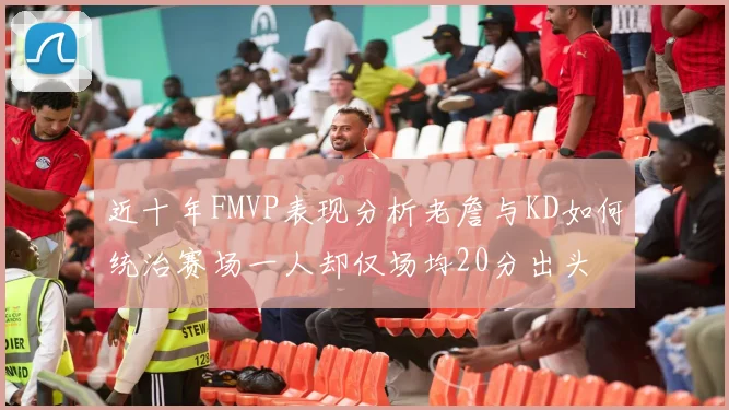 近十年FMVP表现分析老詹与KD如何统治赛场一人却仅场均20分出头
