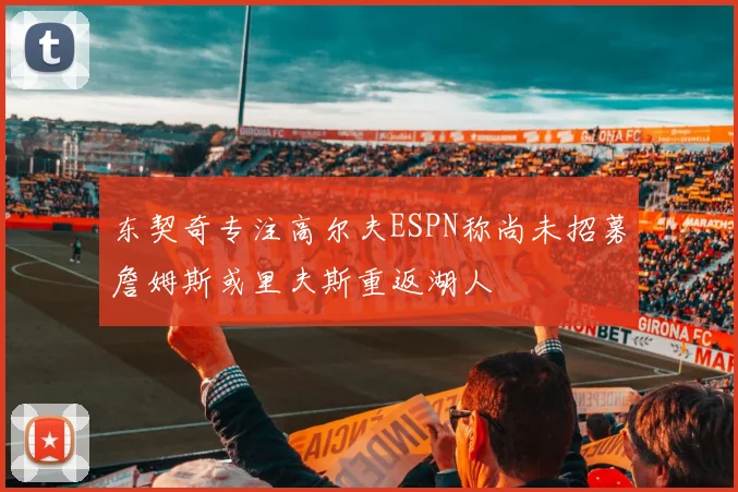 东契奇专注高尔夫ESPN称尚未招募詹姆斯或里夫斯重返湖人