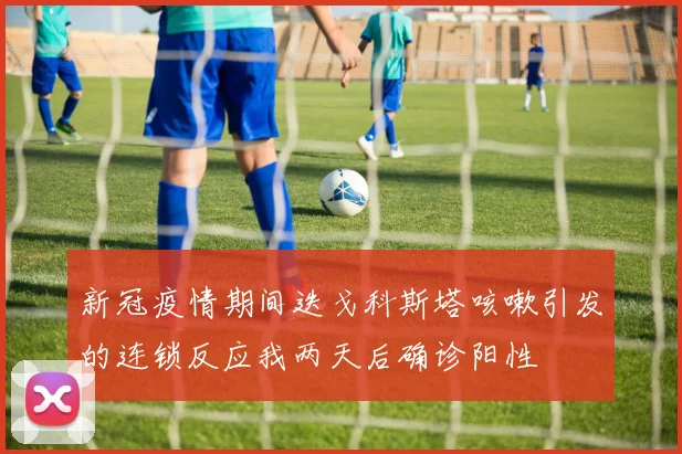 新冠疫情期间迭戈科斯塔咳嗽引发的连锁反应我两天后确诊阳性
