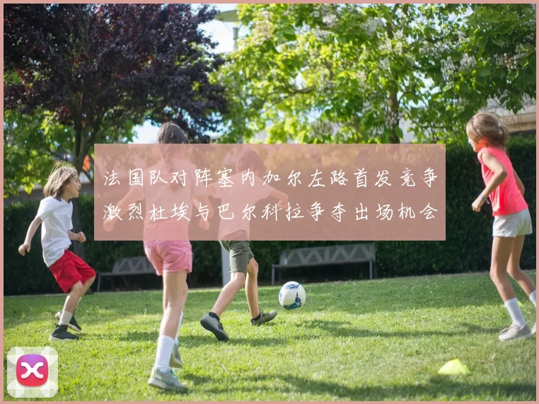 法国队对阵塞内加尔左路首发竞争激烈杜埃与巴尔科拉争夺出场机会