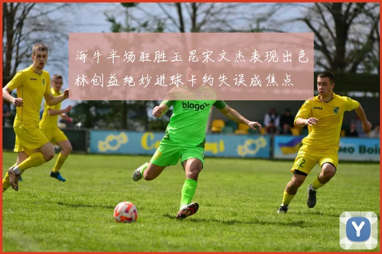海牛半场狂胜玉昆宋文杰表现出色林创益绝妙进球卡约失误成焦点