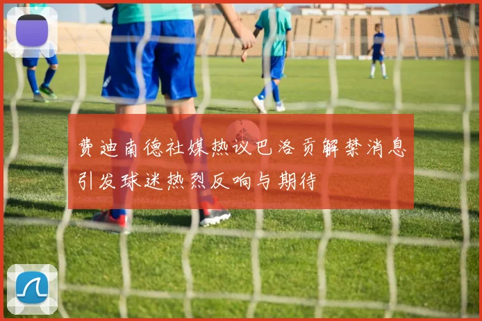 费迪南德社媒热议巴洛贡解禁消息引发球迷热烈反响与期待