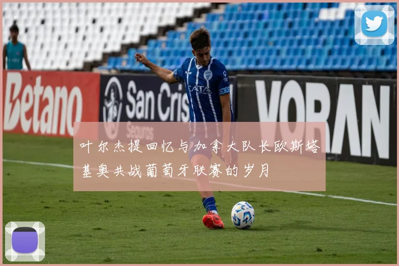 叶尔杰提回忆与加拿大队长欧斯塔基奥共战葡萄牙联赛的岁月