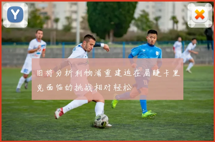 旧将分析利物浦重建迫在眉睫卡里克面临的挑战相对轻松