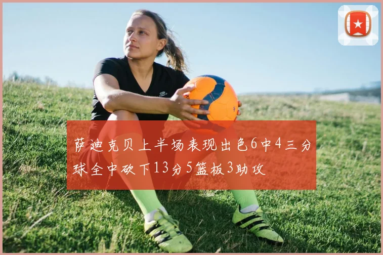 萨迪克贝上半场表现出色6中4三分球全中砍下13分5篮板3助攻