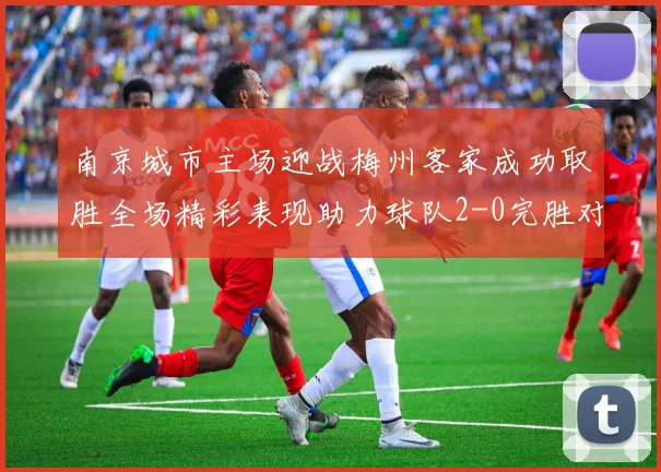 南京城市主场迎战梅州客家成功取胜全场精彩表现助力球队2-0完胜对手