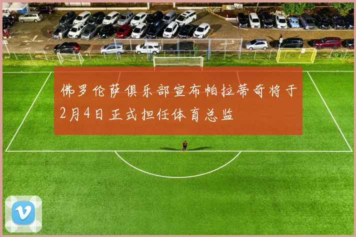 佛罗伦萨俱乐部宣布帕拉蒂奇将于2月4日正式担任体育总监