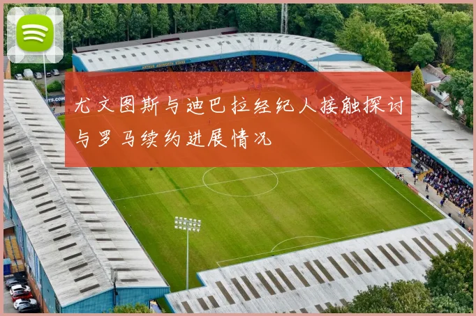 尤文图斯与迪巴拉经纪人接触探讨与罗马续约进展情况