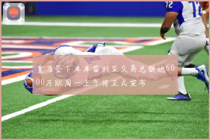 皇马签下库库雷利亚交易总额达6000万欧周一上午将正式宣布