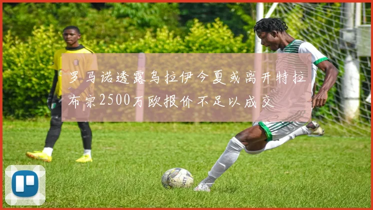 罗马诺透露乌拉伊今夏或离开特拉布宗2500万欧报价不足以成交