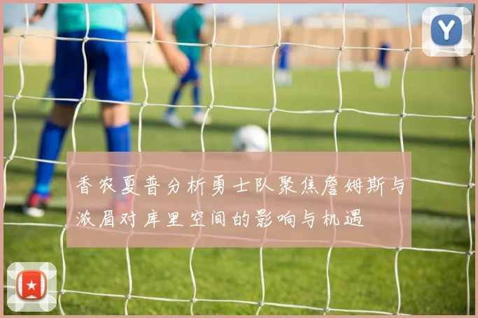 香农夏普分析勇士队聚焦詹姆斯与浓眉对库里空间的影响与机遇