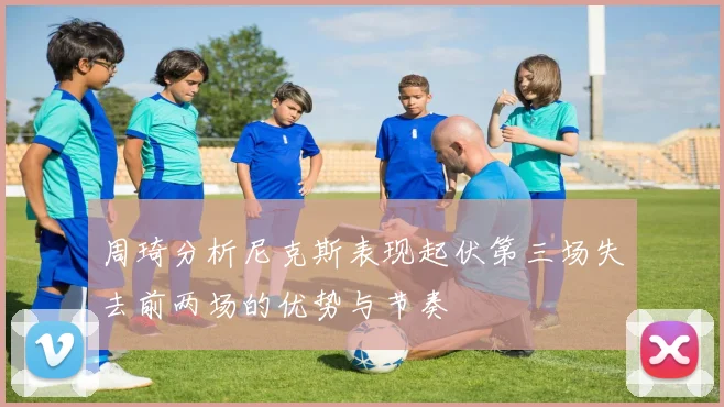 周琦分析尼克斯表现起伏第三场失去前两场的优势与节奏