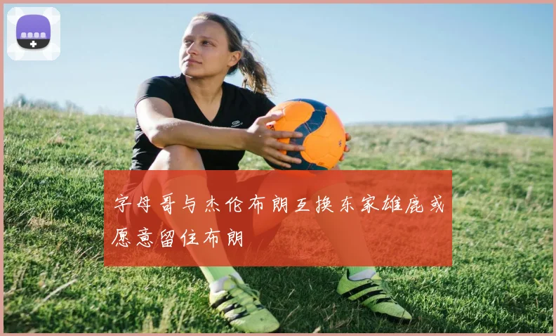 字母哥与杰伦布朗互换东家雄鹿或愿意留住布朗