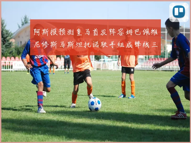 阿斯报预测皇马首发阵容姆巴佩维尼修斯马斯坦托诺联手组成锋线三叉戟
