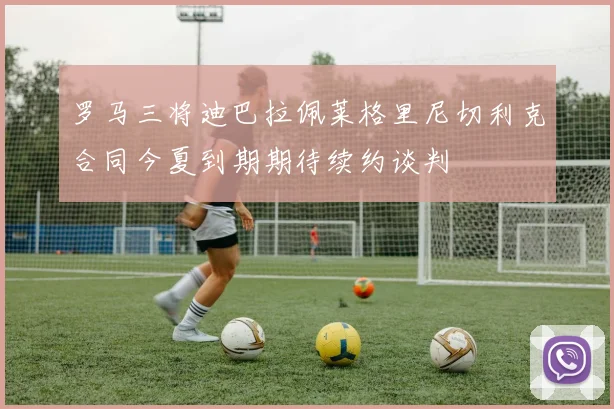 罗马三将迪巴拉佩莱格里尼切利克合同今夏到期期待续约谈判