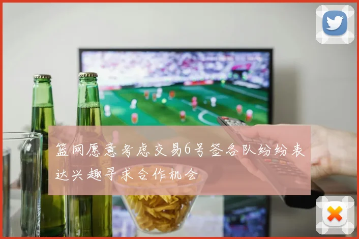 篮网愿意考虑交易6号签各队纷纷表达兴趣寻求合作机会