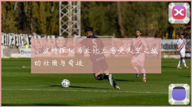 小波特探秘马丘比丘感受天空之城的壮丽与奇迹