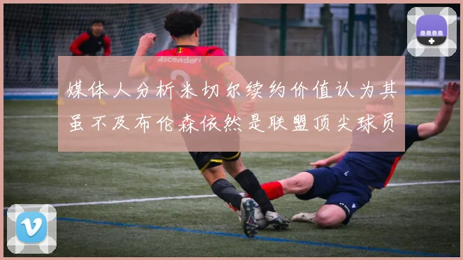 媒体人分析米切尔续约价值认为其虽不及布伦森依然是联盟顶尖球员