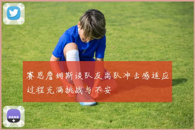 赛恩詹姆斯谈队友离队冲击感适应过程充满挑战与不安