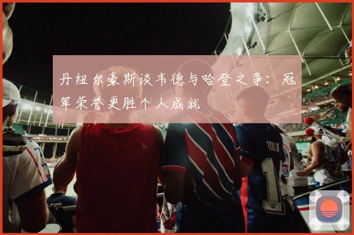 丹纽尔豪斯谈韦德与哈登之争：冠军荣誉更胜个人成就