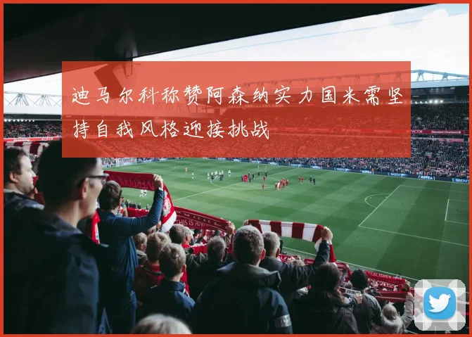 迪马尔科称赞阿森纳实力国米需坚持自我风格迎接挑战