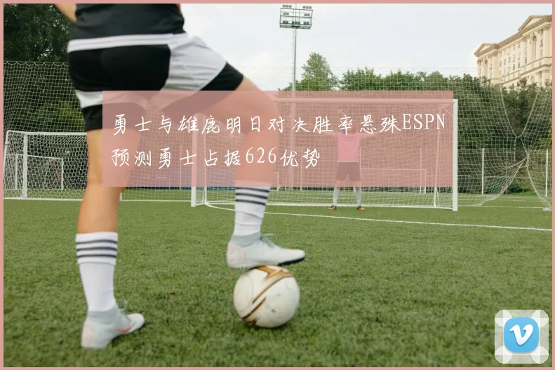 勇士与雄鹿明日对决胜率悬殊ESPN预测勇士占据626优势