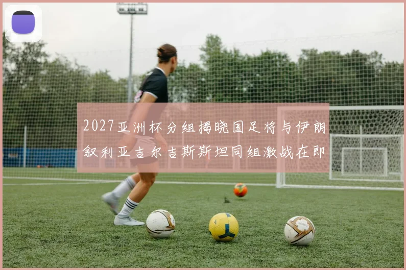 2027亚洲杯分组揭晓国足将与伊朗叙利亚吉尔吉斯斯坦同组激战在即