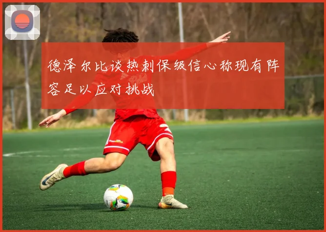 德泽尔比谈热刺保级信心称现有阵容足以应对挑战