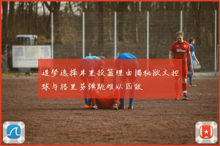 追梦选择库里投篮理由揭秘欧文控球与格里芬弹跳难以匹敌