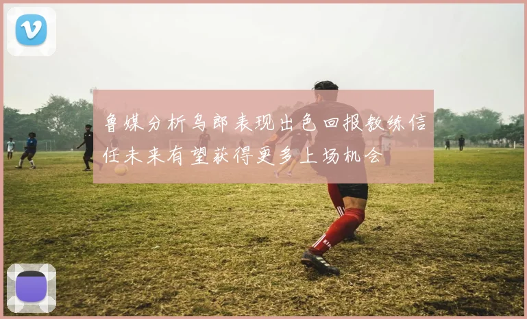鲁媒分析乌郎表现出色回报教练信任未来有望获得更多上场机会